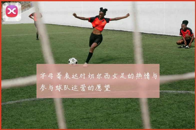 字母哥表达对切尔西女足的热情与参与球队运营的愿望
