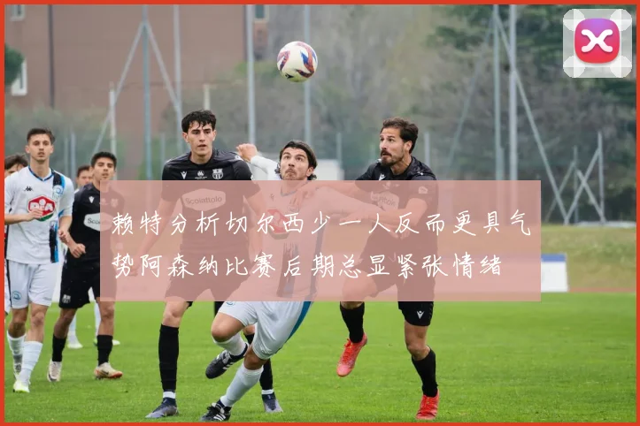 赖特分析切尔西少一人反而更具气势阿森纳比赛后期总显紧张情绪