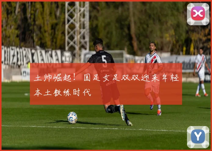 土帅崛起！国足女足双双迎来年轻本土教练时代