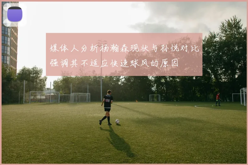 媒体人分析杨瀚森现状与孙悦对比强调其不适应快速球风的原因