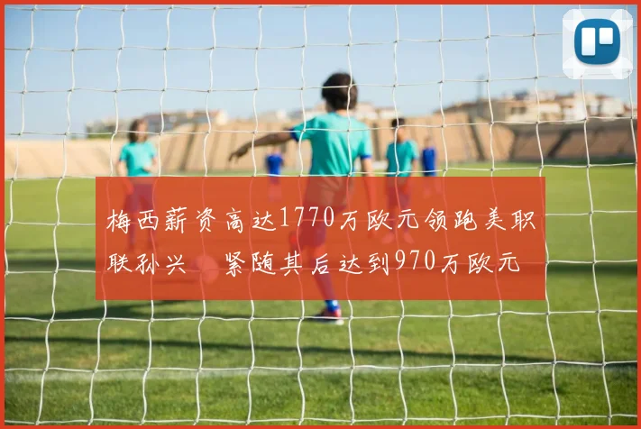 梅西薪资高达1770万欧元领跑美职联孙兴慜紧随其后达到970万欧元