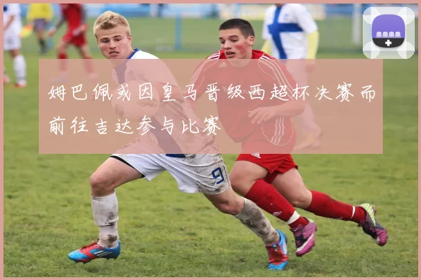 姆巴佩或因皇马晋级西超杯决赛而前往吉达参与比赛