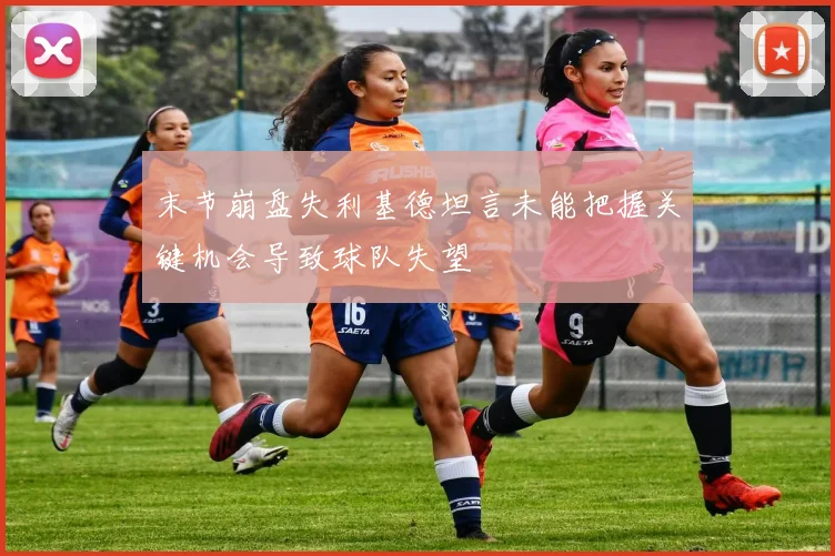 末节崩盘失利基德坦言未能把握关键机会导致球队失望