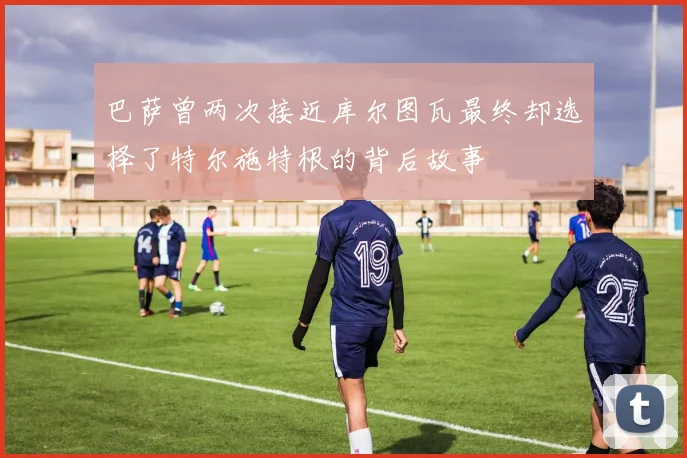 巴萨曾两次接近库尔图瓦最终却选择了特尔施特根的背后故事