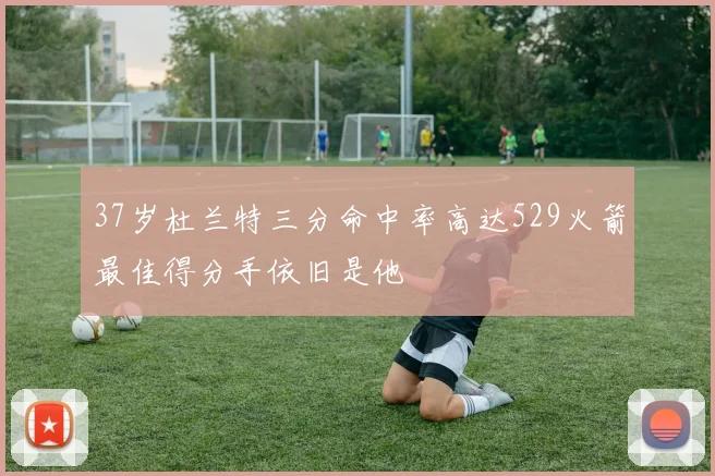37岁杜兰特三分命中率高达529火箭最佳得分手依旧是他