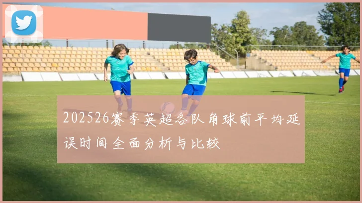 202526赛季英超各队角球前平均延误时间全面分析与比较