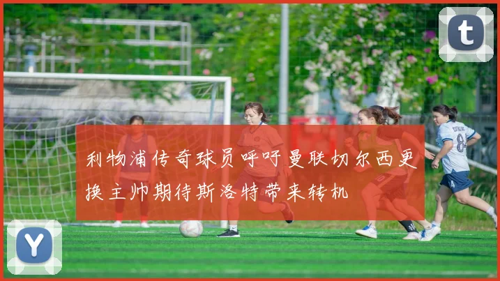 利物浦传奇球员呼吁曼联切尔西更换主帅期待斯洛特带来转机