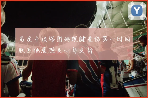 乌度卡谈塔图姆跟腱重伤第一时间联系他展现关心与支持