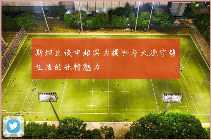 斯坦丘谈中超实力提升与大连宁静生活的独特魅力