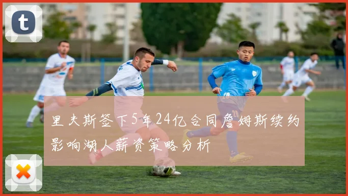 里夫斯签下5年24亿合同詹姆斯续约影响湖人薪资策略分析