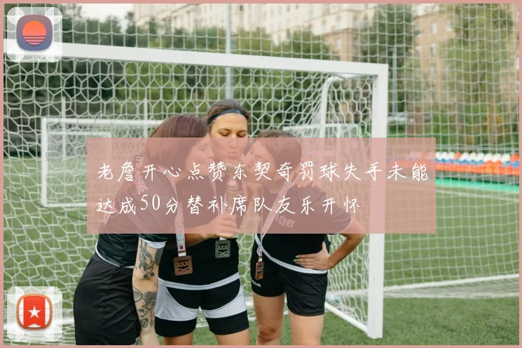 老詹开心点赞东契奇罚球失手未能达成50分替补席队友乐开怀