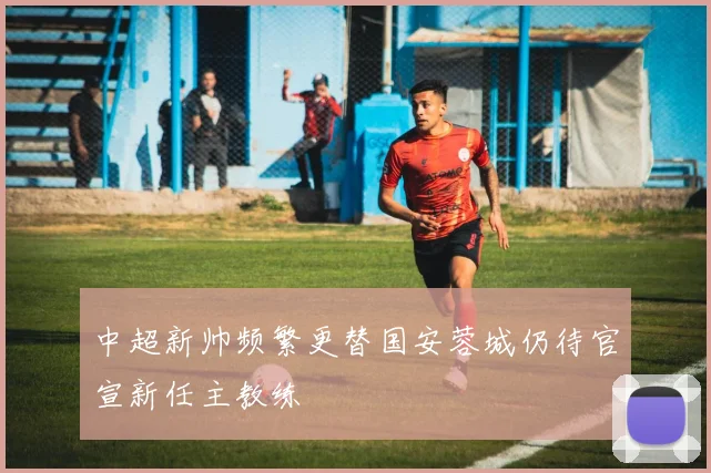 中超新帅频繁更替国安蓉城仍待官宣新任主教练