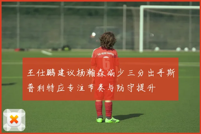 王仕鹏建议杨瀚森减少三分出手斯普利特应专注节奏与防守提升