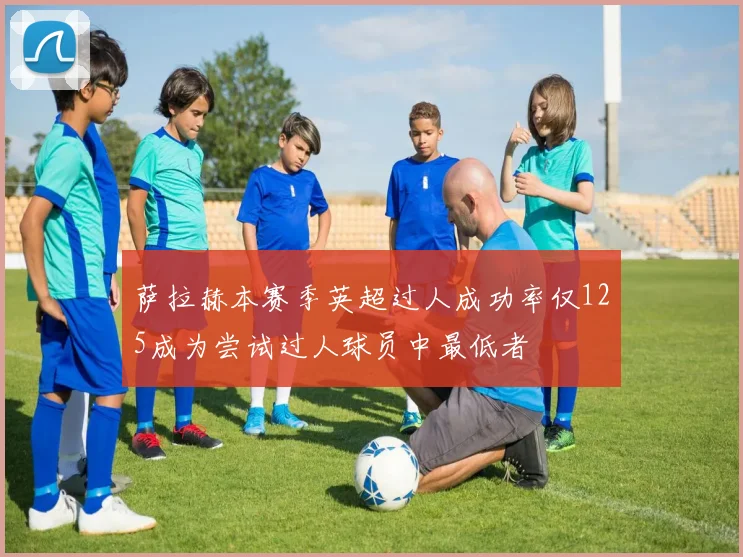 萨拉赫本赛季英超过人成功率仅125成为尝试过人球员中最低者