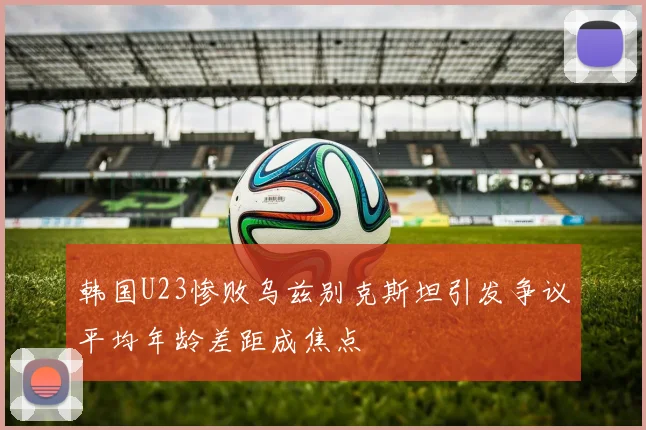 韩国U23惨败乌兹别克斯坦引发争议平均年龄差距成焦点