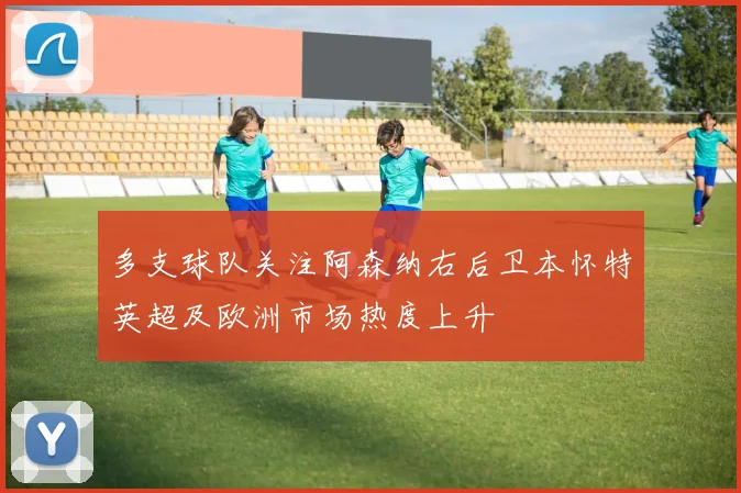 多支球队关注阿森纳右后卫本怀特英超及欧洲市场热度上升