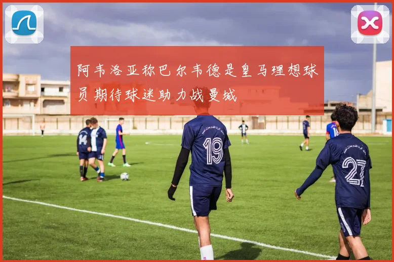 阿韦洛亚称巴尔韦德是皇马理想球员期待球迷助力战曼城