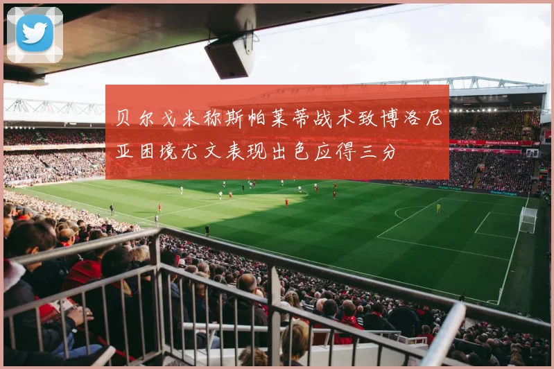 贝尔戈米称斯帕莱蒂战术致博洛尼亚困境尤文表现出色应得三分