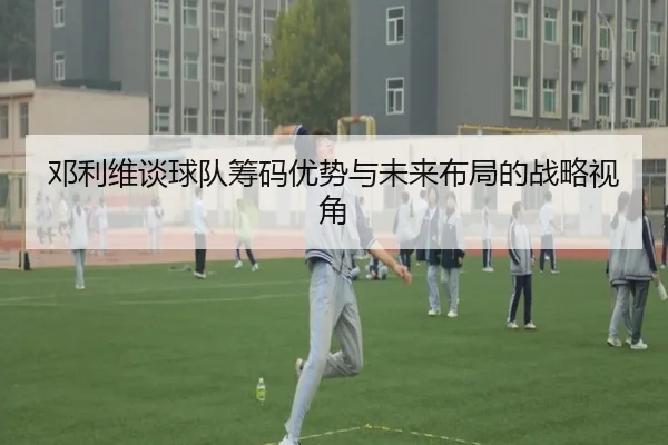 邓利维谈球队筹码优势与未来布局的战略视角 | leyu.com